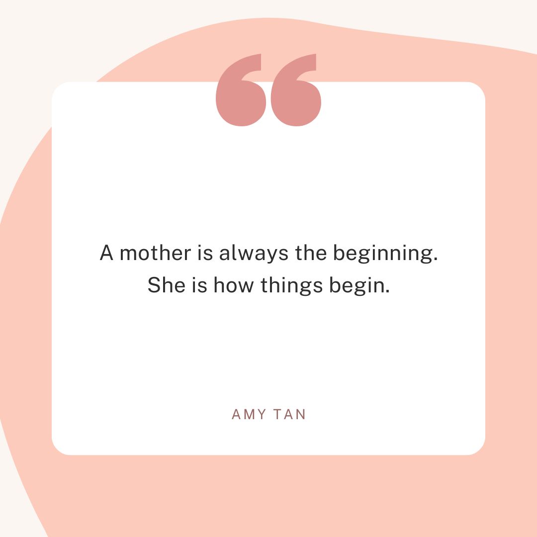 “A mother is always the beginning. She is how things begin.” – Amy Tan