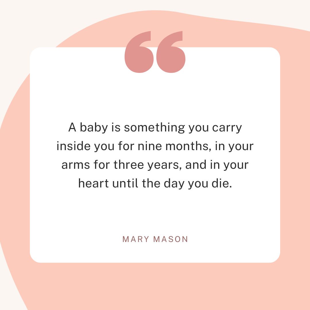 “A baby is something you carry inside you for nine months, in your arms for three years and in your heart until the day you die.” – Mary Mason