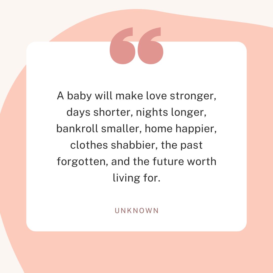 “A baby will make love stronger, days shorter, nights longer, bankroll smaller, home happier, clothes shabbier, the past forgotten, and the future worth living for.” – Unknown