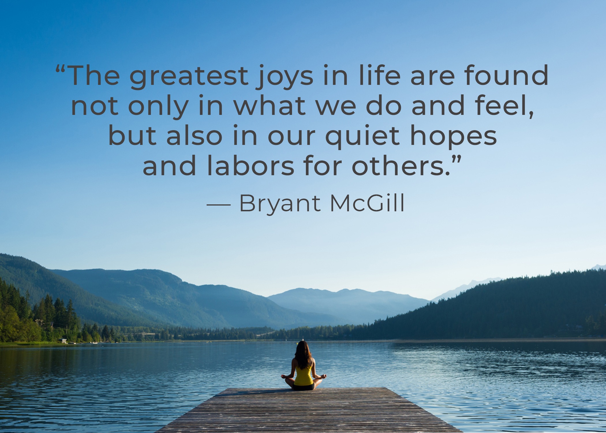 “The greatest joys in life are found not only in what we do and feel, but also in our quiet hopes and labors for others.” – Bryant McGill