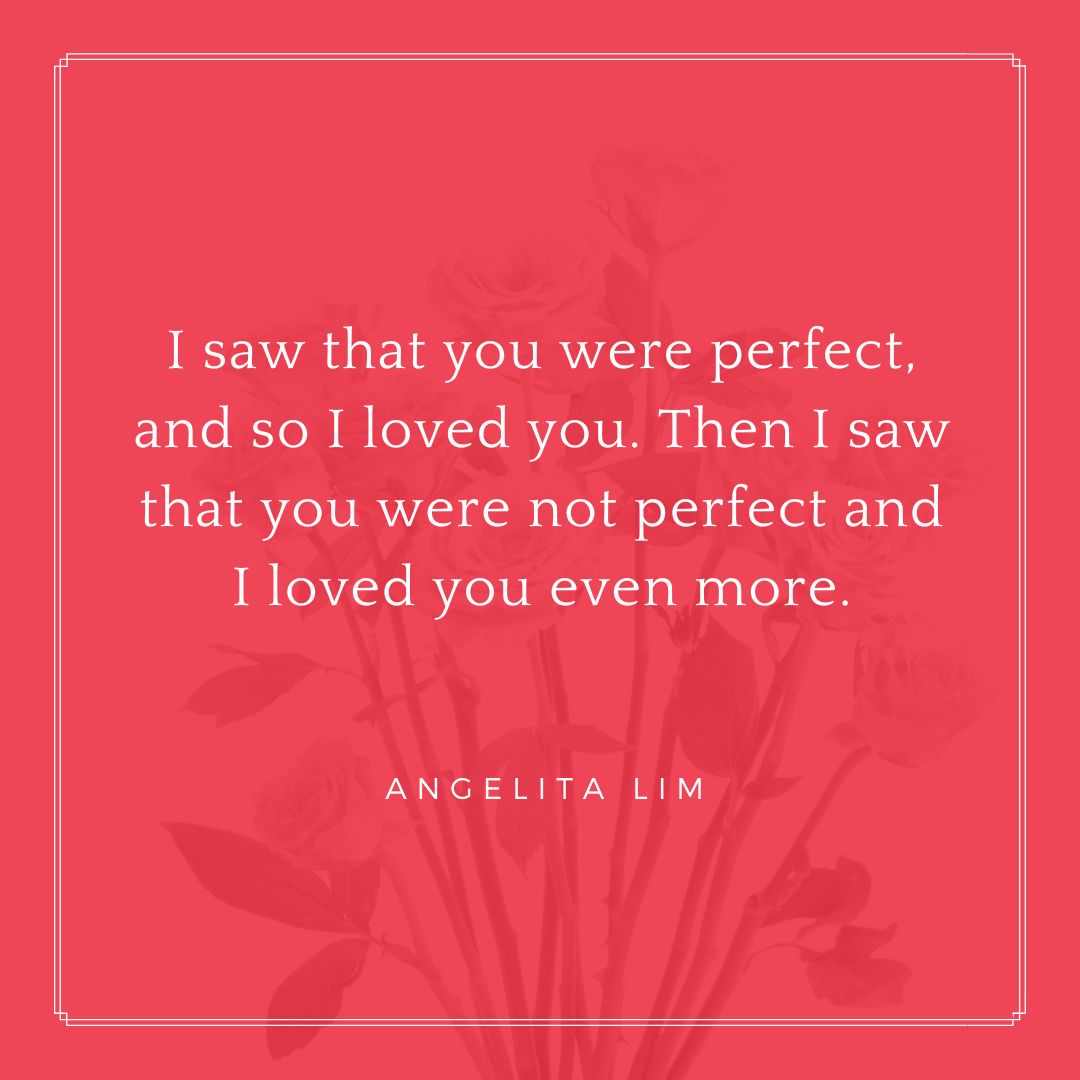 "I saw that you were perfect, and so I loved you. Then I saw that you were not perfect and I loved you even more." – Angelita Lim