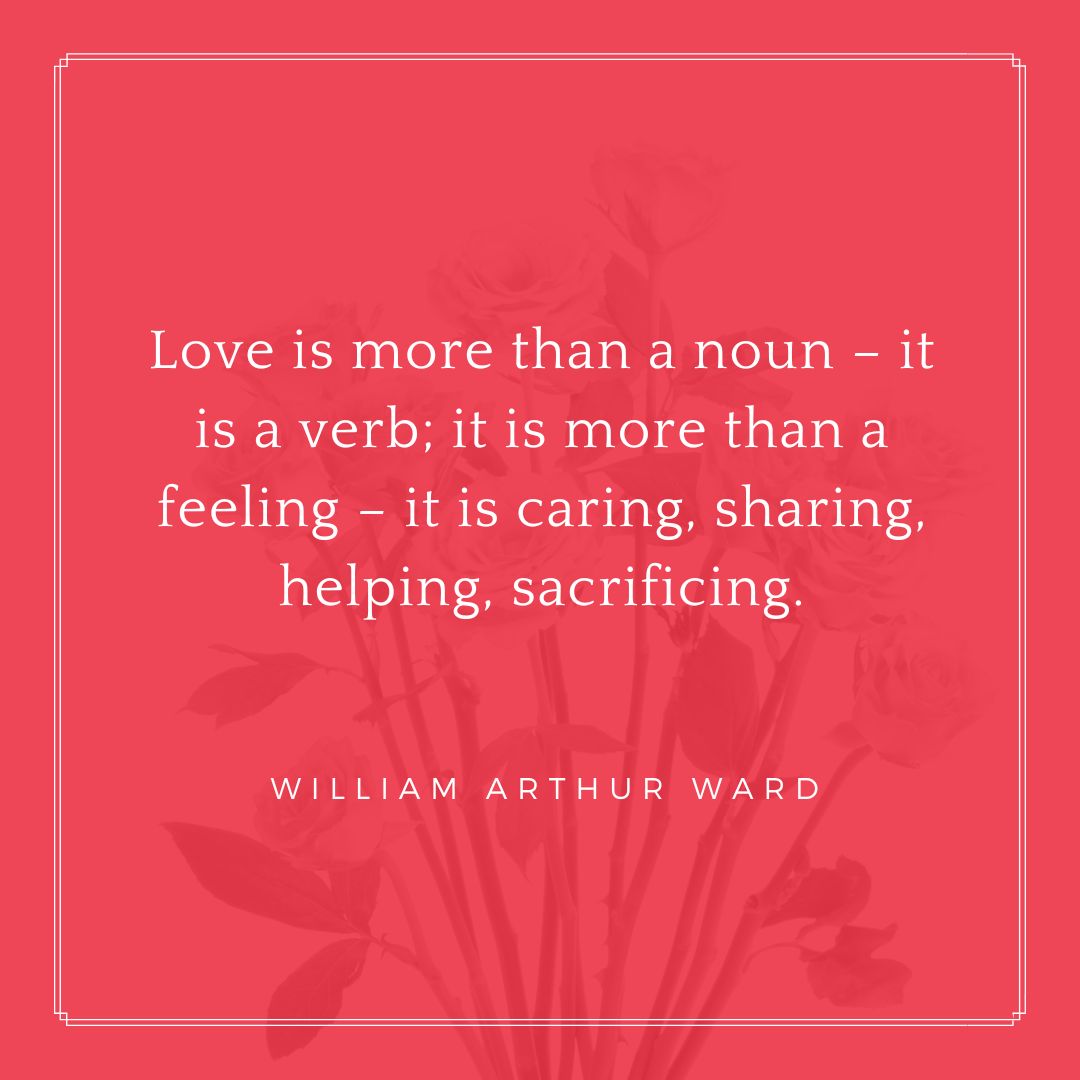 “Love is more than a noun – it is a verb; it is more than a feeling – it is caring, sharing, helping, sacrificing.” – William Arthur Ward