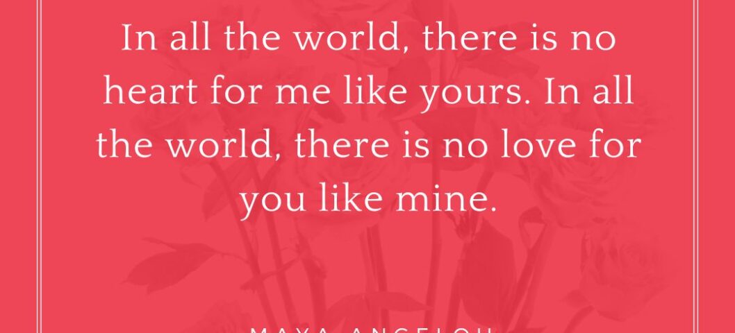 "In all the world, there is no heart for me like yours. In all the world, there is no love for you like mine." - Maya Angelou