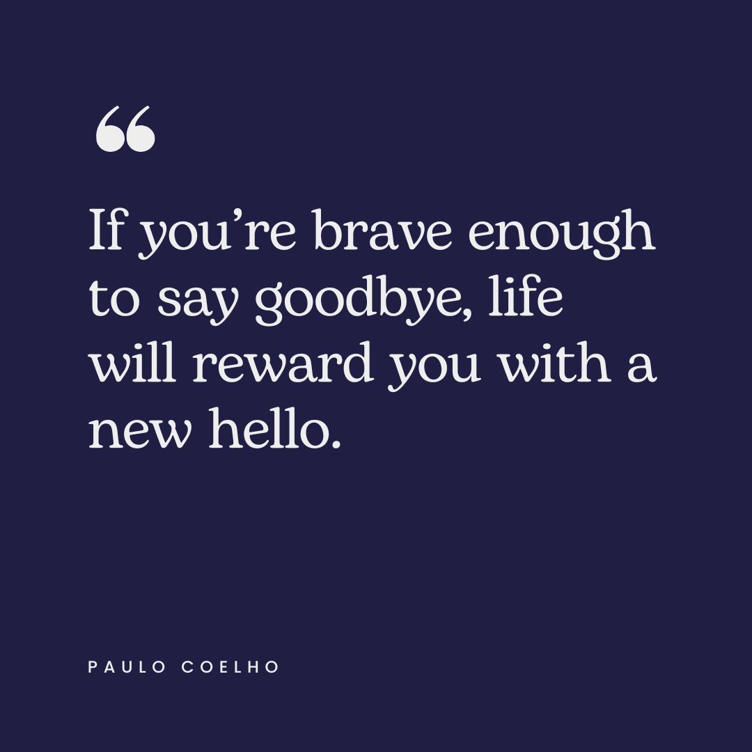 “If you’re brave enough to say goodbye, life will reward you with a new hello.” – Paulo Coelho