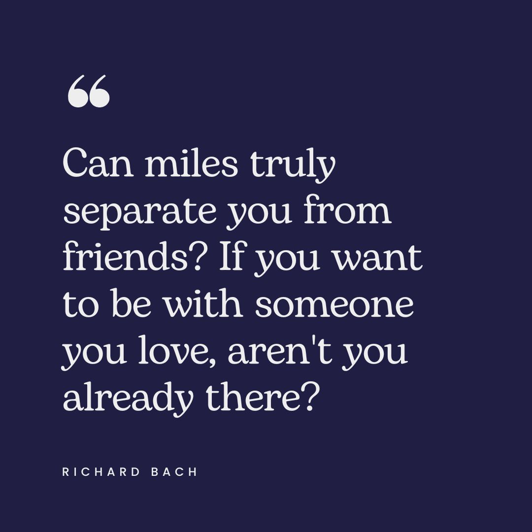 "Can miles truly separate you from friends? If you want to be with someone you love, aren't you already there?" – Richard Bach