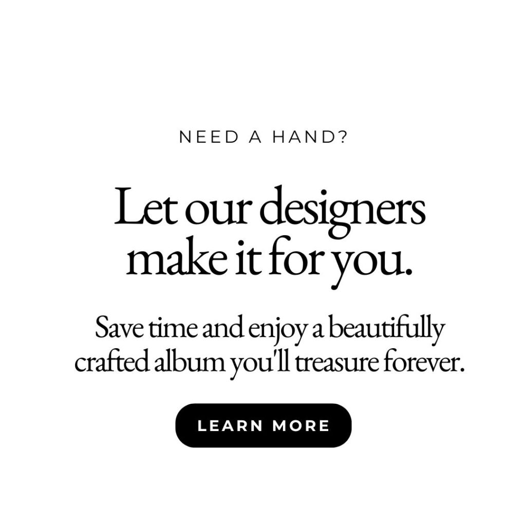 Need a hand? Let our designers make it for you. Save time and enjoy a beautifully crafted album you'll treasure forever. Learn More.