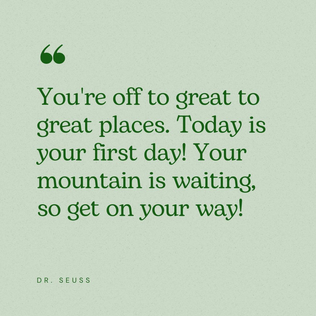 You're off to great to great places. Today is your first day! Your mountain is waiting, so get on your way!  - Dr. Seuss