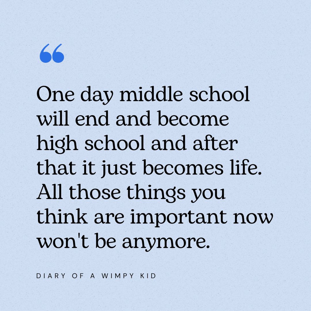 “One day middle school will end and become high school and after that it just becomes life. All those things you think are important now won't be anymore.” – Diary of a Wimpy Kid