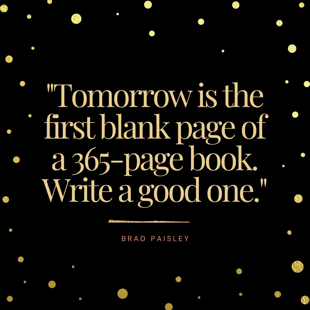 "Tomorrow is the first blank page of a 365-page book. Write a good one." - Brad Paisley