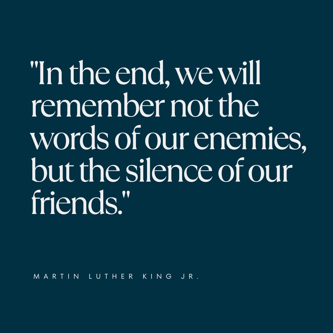 "In the end, we will remember not the words of our enemies, but the silence of our friends." — Martin Luther King Jr.