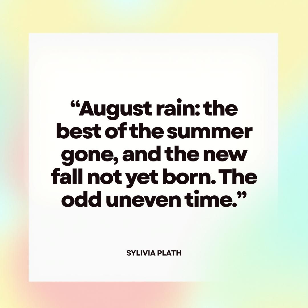“August rain: the best of the summer gone, and the new fall not yet born. The odd uneven time.” — Sylvia Plath