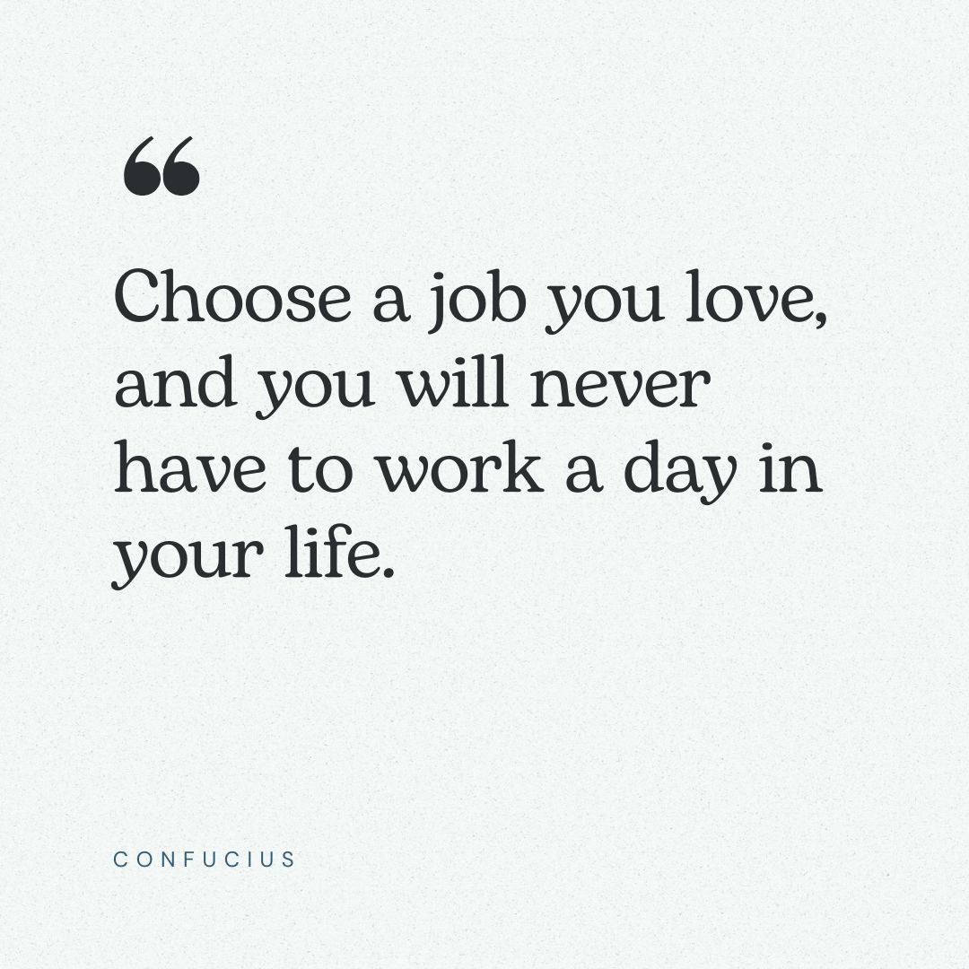 “Choose a job you love, and you will never have to work a day in your life.” – Confucius