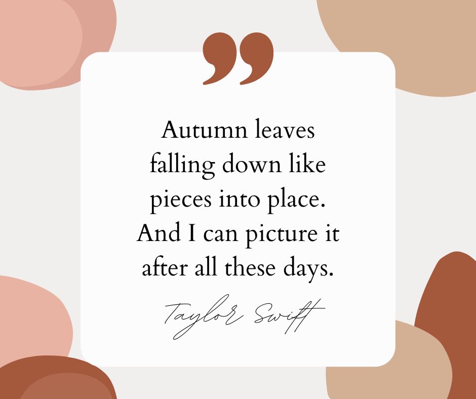 “Autumn leaves falling down like pieces into place. And I can picture it after all these days.” — Taylor Swift
