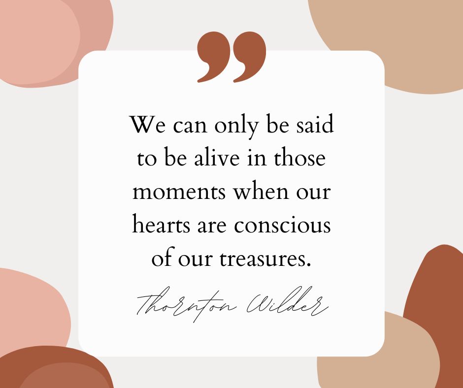 “We can only be said to be alive in those moments when our hearts are conscious of our treasures.” – Thornton Wilder