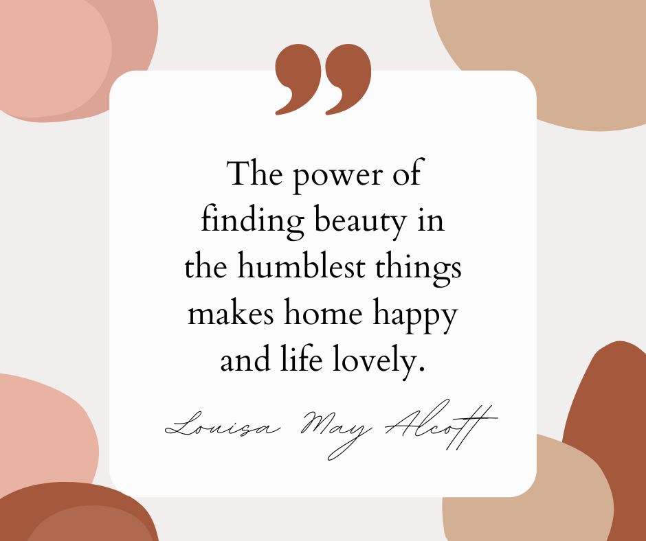 "The power of finding beauty in the humblest things makes home happy and life lovely." – Louisa May Alcott