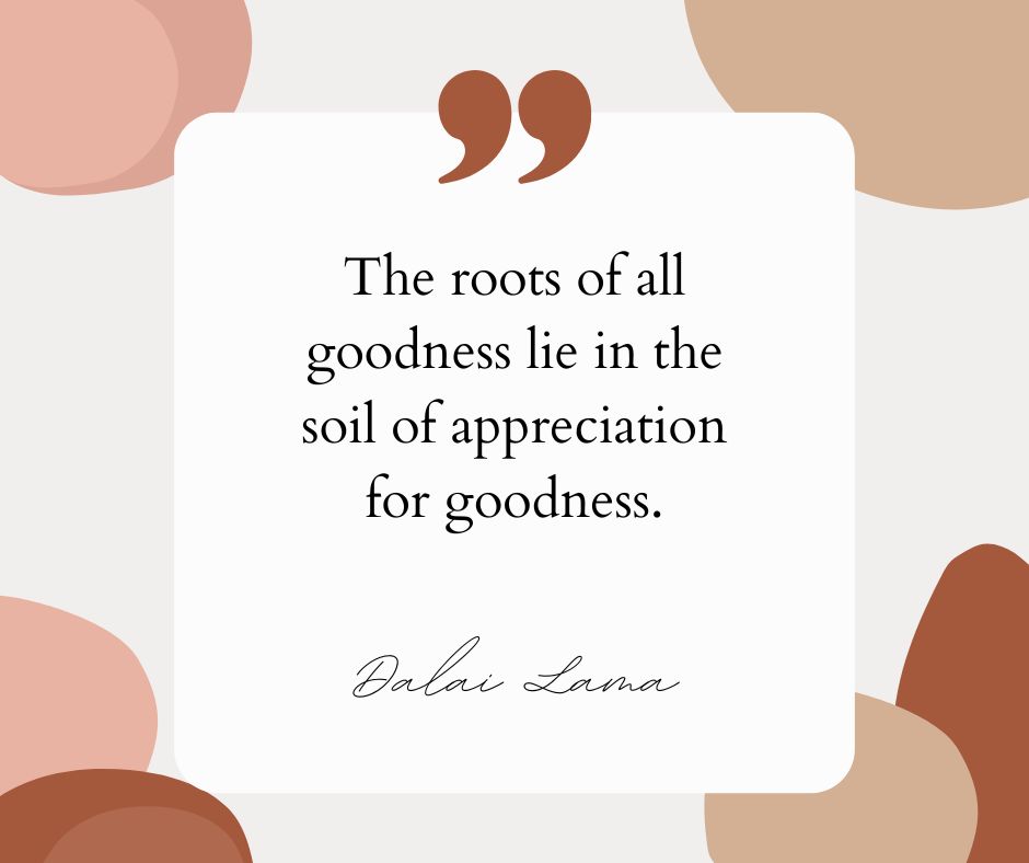 “The roots of all goodness lie in the soil of appreciation for goodness.” – Dalai Lama